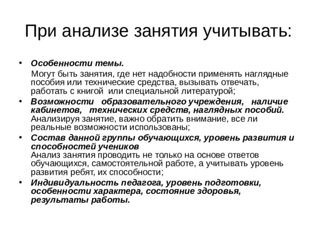 При анализе занятия учитывать: Особенности темы.   Могут быть занятия, где нет надобности применять наглядные пособия или технические средства, вызывать отвечать, работать с книгой или специальной литературой; Возможности образовательного учреждения, наличие кабинетов, технических средств, наглядных пособий.  Анализируя занятие, важно обратить внимание, все ли реальные возможности использованы; Состав данной группы обучающихся, уровень развития и способностей учеников  Анализ занятия проводить не только на основе ответов обучающихся, самостоятельной работе, а учитывать уровень развития ребят, их способности; Индивидуальность педагога, уровень подготовки, особенности характера, состояние здоровья, результаты работы. 