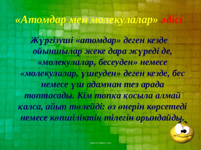 «Атомдар мен молекулалар» әдісі  Жүргізуші «атомдар» деген кезде ойыншылар жеке дара жүреді де, «молекулалар, бесеуден» немесе «молекулалар, үшеуден» деген кезде, бес немесе үш адамнан тез арада топтасады. Кім топқа қосыла алмай қалса, айып төлейді: өз өнерін көрсетеді немесе көпшіліктің тілегін орындайды. 