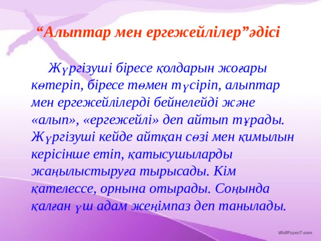 “ Алыптар мен ергежейлілер”әдісі   Жүргізуші біресе қолдарын жоғары көтеріп, біресе төмен түсіріп, алыптар мен ергежейлілерді бейнелейді және «алып», «ергежейлі» деп айтып тұрады. Жүргізуші кейде айтқан сөзі мен қимылын керісінше етіп, қатысушыларды жаңылыстыруға тырысады. Кім қателессе, орнына отырады. Соңында қалған үш адам жеңімпаз деп танылады. 