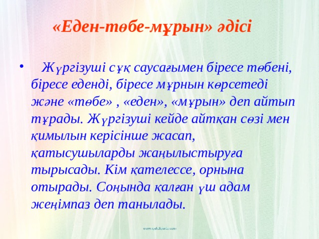 «Еден-төбе-мұрын» әдісі   Жүргізуші сұқ саусағымен біресе төбені, біресе еденді, біресе мұрнын көрсетеді және «төбе» , «еден», «мұрын» деп айтып тұрады. Жүргізуші кейде айтқан сөзі мен қимылын керісінше жасап, қатысушыларды жаңылыстыруға тырысады. Кім қателессе, орнына отырады. Соңында қалған үш адам жеңімпаз деп танылады.  