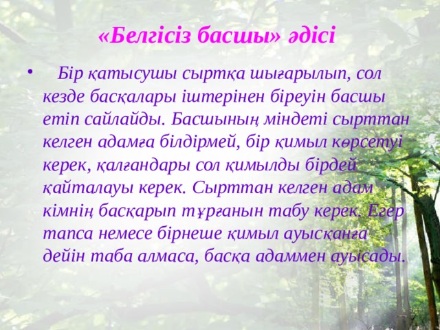 «Белгісіз басшы» әдісі   Бір қатысушы сыртқа шығарылып, сол кезде басқалары іштерінен біреуін басшы етіп сайлайды. Басшының міндеті сырттан келген адамға білдірмей, бір қимыл көрсетуі керек, қалғандары сол қимылды бірдей қайталауы керек. Сырттан келген адам кімнің басқарып тұрғанын табу керек. Егер тапса немесе бірнеше қимыл ауысқанға дейін таба алмаса, басқа адаммен ауысады. 