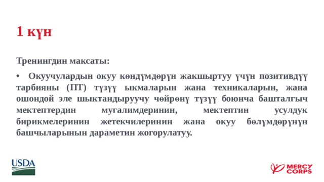 1 күн Тренингдин максаты: •  Окуучулардын окуу көндүмдөрүн жакшыртуу үчүн позитивдүү тарбияны (ПТ) түзүү ыкмаларын жана техникаларын, жана ошондой эле шыктандыруучу чөйрөнү түзүү боюнча башталгыч мектептердин мугалимдеринин, мектептин усулдук бирикмелеринин жетекчилеринин жана окуу бөлүмдөрүнүн башчыларынын дараметин жогорулатуу. 
