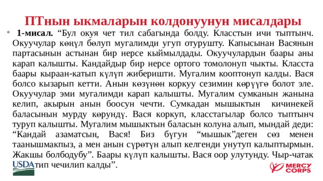  ПТнын ыкмаларын колдонуунун мисалдары  1-мисал. “Бул окуя чет тил сабагында болду. Класстын ичи тыптынч. Окуучулар көңүл бөлуп мугалимди угуп отурушту. Капысынан Васянын партасынын астынан бир нерсе кыймылдады. Окуучулардын баары аны карап калышты. Кандайдыр бир нерсе ортого томолонуп чыкты. Класста баары кыраан-катып күлүп жиберишти. Мугалим кооптонуп калды. Вася болсо кызарып кетти. Анын көзүнөн коркуу сезимин көрүүгө болот эле. Окуучулар эми мугалимди карап калышты. Мугалим сумканын жанына келип, акырын анын боосун чечти. Сумкадан мышыктын кичинекей баласынын мурду көрундү. Вася коркуп, класстагылар болсо тыптынч туруп калышты. Мугалим мышыктын баласын колуна алып, мындай деди: “Кандай азаматсың, Вася! Биз бүгун “мышык”деген сөз менен таанышмакпыз, а мен анын сүрөтүн алып келгенди унутуп калыптырмын. Жакшы болбодубу”. Баары күлүп калышты. Вася оор улутунду. Чыр-чатак ушинтип чечилип калды”.  