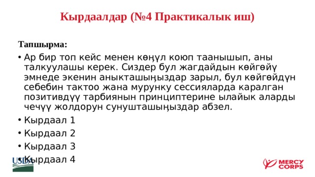Кырдаалдар (№4 Практикалык иш)   Тапшырма: Ар бир топ кейс менен көӊүл коюп таанышып, аны талкуулашы керек. Сиздер бул жагдайдын көйгөйү эмнеде экенин аныкташыӊыздар зарыл, бул көйгөйдүн себебин тактоо жана мурунку сессияларда каралган позитивдүү тарбиянын принциптерине ылайык аларды чечүү жолдорун сунушташыӊыздар абзел. Кырдаал 1 Кырдаал 2 Кырдаал 3 Кырдаал 4    