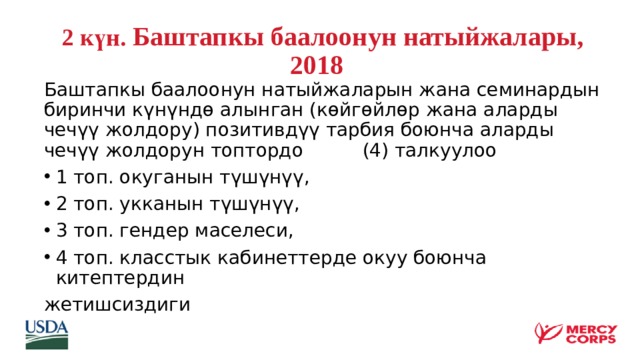  2 күн .  Баштапкы баалоонун натыйжалары, 2018     Баштапкы баалоонун натыйжаларын жана семинардын биринчи күнүндө алынган (көйгөйлөр жана аларды чечүү жолдору) позитивдүү тарбия боюнча аларды чечүү жолдорун топтордо (4) талкуулоо 1 топ. окуганын түшүнүү, 2 топ. укканын түшүнүү, 3 топ. гендер маселеси, 4 топ. класстык кабинеттерде окуу боюнча китептердин жетишсиздиги     