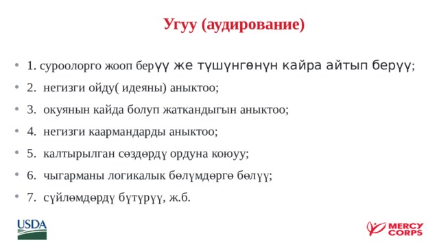  Угуу (аудирование)  1. суроолорго жооп бер үү же түшүнгөнүн кайра айтып берүү ; 2.  негизги ойду( идеяны) аныктоо; 3.  окуянын кайда болуп жаткандыгын аныктоо; 4.  негизги каармандарды аныктоо; 5.  калтырылган сөздөрдү ордуна коюуу; 6.  чыгарманы логикалык бөлүмдөргө бөлүү; 7.  сүйлөмдөрдү бүтүрүү, ж.б.  