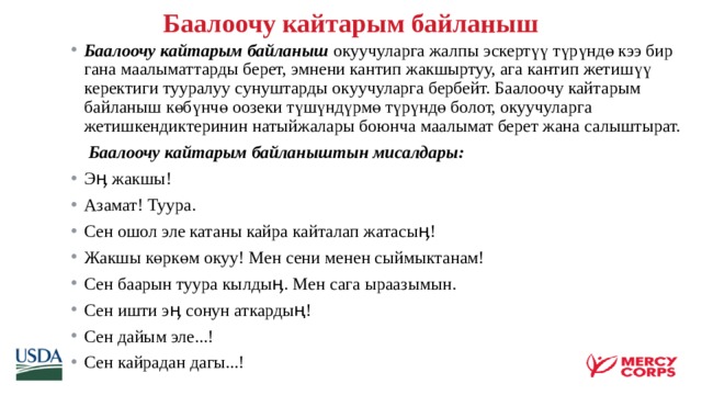 Баалоочу кайтарым байланыш   Баалоочу кайтарым байланыш окуучуларга жалпы эскертүү түрүндө кээ бир гана маалыматтарды берет, эмнени кантип жакшыртуу, ага кантип жетишүү керектиги тууралуу сунуштарды окуучуларга бербейт. Баалоочу кайтарым байланыш көбүнчө оозеки түшүндүрмө түрүндө болот, окуучуларга жетишкендиктеринин натыйжалары боюнча маалымат берет жана салыштырат.  Баалоочу кайтарым байланыштын мисалдары: Эӊ жакшы! Азамат! Туура. Сен ошол эле катаны кайра кайталап жатасыӊ! Жакшы көркөм окуу! Мен сени менен сыймыктанам! Сен баарын туура кылдыӊ. Мен сага ыраазымын. Сен ишти эӊ сонун аткардың! Сен дайым эле...! Сен кайрадан дагы...!    