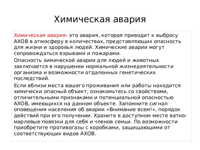 Химическая авария Химическая авария - это авария, которая приводит к выбросу АХОВ в ат­мосферу в количествах, представляющих опасность для жизни и здоровья людей. Химические аварии могут сопровождаться взрывами и пожарами. Опасность химической аварии для людей и животных заключается в нарушении нормальной жизнедеятельности организма и возможности отдаленных генетиче­ских последствий. Если вблизи места вашего проживания или работы находится химически опасный объект, ознакомьтесь со свойствами, отличительными признаками и потенциальной опасностью АХОВ, имеющихся на данном объекте. Запомните сигнал оповещения населения об аварии «Внимание всем!», порядок действий при его получении. Хра­ните в доступном месте ватно-марлевые повязки для себя и членов семьи. По воз­можности приобретите противогазы с коробками, защищающими от соответствую­щих видов АХОВ. 
