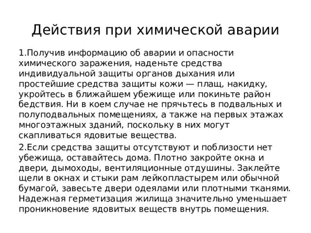 Действия при химической аварии 1.Получив информацию об аварии и опасности химического заражения, наденьте средства индивидуальной защиты органов дыхания или простейшие средства защиты кожи — плащ, накидку, укройтесь в ближайшем убежище или покинь­те район бедствия. Ни в коем случае не прячьтесь в подвальных и полуподвальных помещениях, а также на первых этажах многоэтажных зданий, поскольку в них могут скапливаться ядовитые вещества. 2.Если средства защиты отсутствуют и поблизости нет убежища, оставайтесь дома. Плотно закройте окна и двери, дымоходы, вентиляционные отдушины. Заклейте щели в окнах и стыки рам лейкопластырем или обычной бумагой, завесьте двери одеялами или плотными тканями. Надежная герметизация жи­лища значительно уменьшает проникновение ядовитых веществ внутрь поме­щения. 