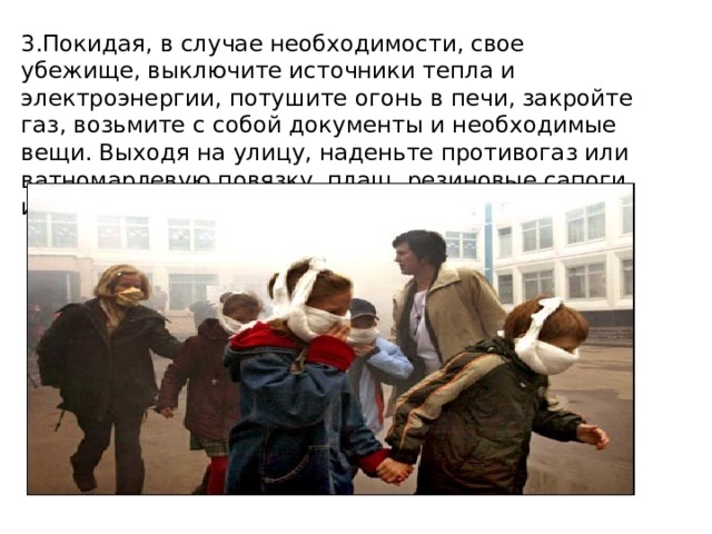 3.Покидая, в случае необходимости, свое убежище, выключите источники тепла и электроэнергии, потушите огонь в печи, закройте газ, возьмите с собой доку­менты и необходимые вещи. Выходя на улицу, наденьте противогаз или ватно­марлевую повязку, плащ, резиновые сапоги и шапочку. 