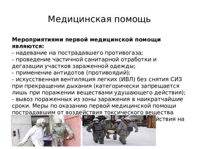 Медицинская помощь Мероприятиями первой медицинской помощи являются:  - надевание на пострадавшего противогаза;  - проведение частичной санитарной отработки и дегазации участков зараженной одежды;  - применение антидотов (противоядий);  - искусственная вентиляция легких (ИВЛ) без снятия СИЗ при прекращении дыхания (категорически запрещается лишь при поражении веществами удушающего действия);  - вывоз пораженных из зоны заражения в наикратчайшие сроки. Меры по оказанию первой медицинской помощи пострадавшим от воздействия токсического вещества существенно зависят от особенностей его воздействия на организм человека. 