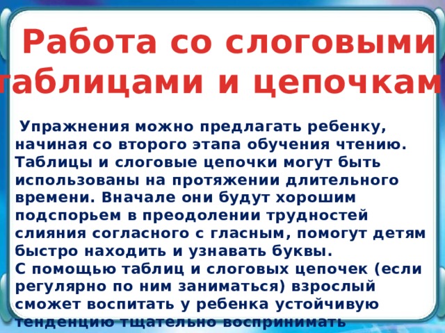 Работа со слоговыми таблицами и цепочками  Упражнения можно предлагать ребенку, начиная со второго этапа обучения чтению. Таблицы и слоговые цепочки могут быть использованы на протяжении длительного времени. Вначале они будут хорошим подспорьем в преодолении трудностей слияния согласного с гласным, помогут детям быстро находить и узнавать буквы.   С помощью таблиц и слоговых цепочек (если регулярно по ним заниматься) взрослый сможет воспитать у ребенка устойчивую тенденцию тщательно воспринимать звукобуквенный состав слов, что будет способствовать правильному развитию навыка чтения и письма.  