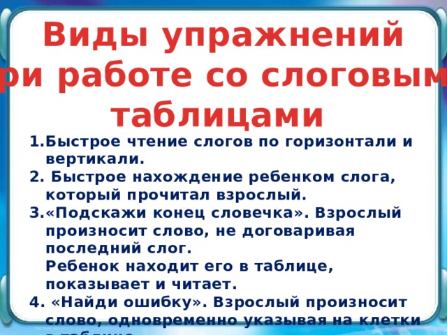 Виды упражнений при работе со слоговыми таблицами Быстрое чтение слогов по горизонтали и вертикали.   Быстрое нахождение ребенком слога, который прочитал взрослый. «Подскажи конец словечка». Взрослый произносит слово, не договаривая последний слог.  Ребенок находит его в таблице, показывает и читает. 4. «Найди ошибку». Взрослый произносит слово, одновременно указывая на клетки в таблице.   При этом один из слогов не показывает или добавляет лишний (че - мо - ? – ны, че – ре – па – та – ха). 