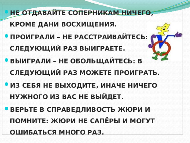 НЕ ОТДАВАЙТЕ СОПЕРНИКАМ НИЧЕГО, КРОМЕ ДАНИ ВОСХИЩЕНИЯ. ПРОИГРАЛИ – НЕ РАССТРАИВАЙТЕСЬ: В СЛЕДУЮЩИЙ РАЗ ВЫИГРАЕТЕ. ВЫИГРАЛИ – НЕ ОБОЛЬЩАЙТЕСЬ: В СЛЕДУЮЩИЙ РАЗ МОЖЕТЕ ПРОИГРАТЬ. ИЗ СЕБЯ НЕ ВЫХОДИТЕ, ИНАЧЕ НИЧЕГО НУЖНОГО ИЗ ВАС НЕ ВЫЙДЕТ. ВЕРЬТЕ В СПРАВЕДЛИВОСТЬ ЖЮРИ И ПОМНИТЕ: ЖЮРИ НЕ САПЁРЫ И МОГУТ ОШИБАТЬСЯ МНОГО РАЗ. 