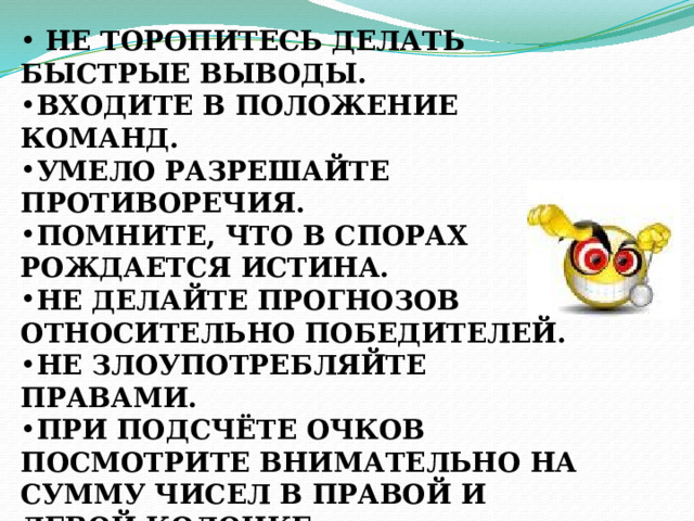  НЕ ТОРОПИТЕСЬ ДЕЛАТЬ БЫСТРЫЕ ВЫВОДЫ. ВХОДИТЕ В ПОЛОЖЕНИЕ КОМАНД. УМЕЛО РАЗРЕШАЙТЕ ПРОТИВОРЕЧИЯ. ПОМНИТЕ, ЧТО В СПОРАХ РОЖДАЕТСЯ ИСТИНА. НЕ ДЕЛАЙТЕ ПРОГНОЗОВ ОТНОСИТЕЛЬНО ПОБЕДИТЕЛЕЙ. НЕ ЗЛОУПОТРЕБЛЯЙТЕ ПРАВАМИ. ПРИ ПОДСЧЁТЕ ОЧКОВ ПОСМОТРИТЕ ВНИМАТЕЛЬНО НА СУММУ ЧИСЕЛ В ПРАВОЙ И ЛЕВОЙ КОЛОНКЕ. ПОДУМАЙТЕ, КАК ИХ ПЕРЕМЕСТИТЬ, ЧТОБЫ СУММЫ БЫЛИ РАВНЫ. 