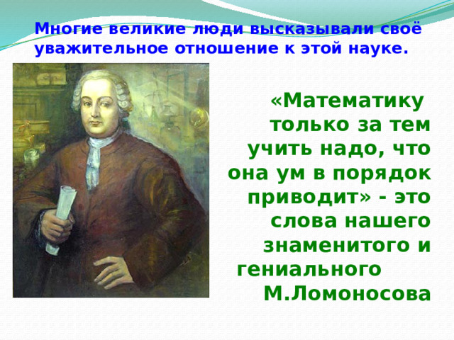 Многие великие люди высказывали своё уважительное отношение к этой науке. «Математику только за тем учить надо, что она ум в порядок приводит» - это слова нашего знаменитого и гениального М.Ломоносова 