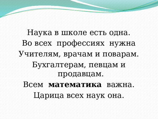 Наука в школе есть одна. Во всех  профессиях  нужна Учителям, врачам и поварам. Бухгалтерам, певцам и продавцам. Всем   математика   важна. Царица всех наук она. 