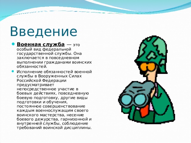Введение Военная служба  — это особый вид федеральной государственной службы. Она заключается в повседневном выполнении гражданами воинских обязанностей. Исполнение обязанностей военной службы в Вооруженных Силах Российской Федерации предусматривает непосредственное участие в боевых действиях, повседневную боевую подготовку, другие виды подготовки и обучения, постоянное совершенствование каждым военнослужащим своего воинского мастерства, несение боевого дежурства, гарнизонной и внутренней службы, соблюдение требований воинской дисциплины. 
