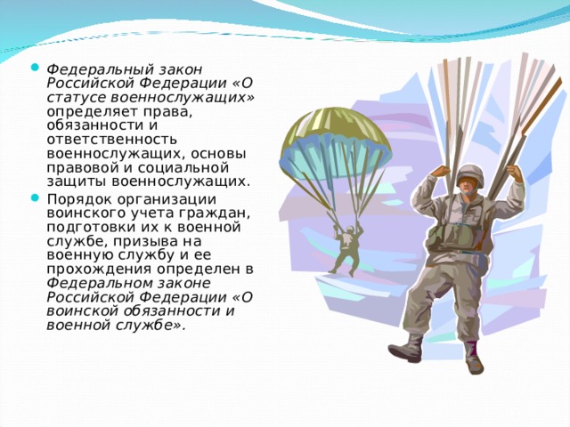 Федеральный закон Российской Федерации «О статусе военнослужащих» определяет права, обязанности и ответственность военнослужащих, основы правовой и социальной защиты военнослужащих. Порядок организации воинского учета граждан, подготовки их к военной службе, призыва на военную службу и ее прохождения определен в Федеральном законе Российской Федерации «О воинской обязанности и военной службе». 
