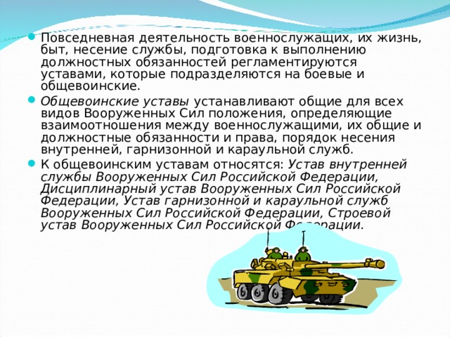 Повседневная деятельность военнослужащих, их жизнь, быт, несение службы, подготовка к выполнению должностных обязанностей регламентируются уставами, которые подразделяются на боевые и общевоинские. Общевоинские уставы устанавливают общие для всех видов Вооруженных Сил положения, определяющие взаимоотношения между военнослужащими, их общие и должностные обязанности и права, порядок несения внутренней, гарнизонной и караульной служб. К общевоинским уставам относятся: Устав внутренней службы Вооруженных Сил Российской Федерации, Дисциплинарный устав Вооруженных Сил Российской Федерации, Устав гарнизонной и караульной служб Вооруженных Сил Российской Федерации, Строевой устав Вооруженных Сил Российской Федерации. 