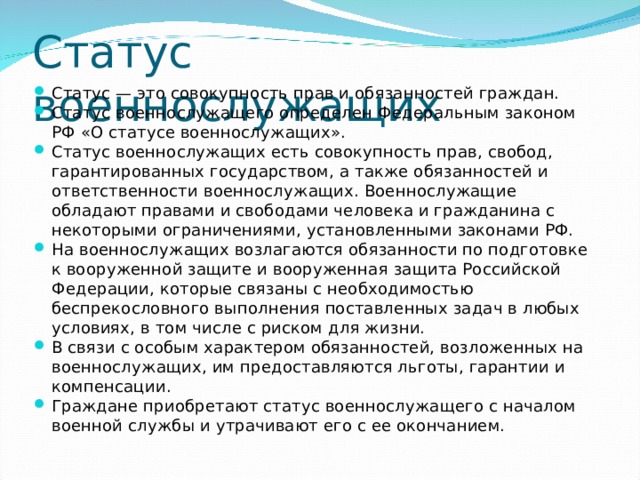 Статус военнослужащих Статус — это совокупность прав и обязанностей граждан. Статус военнослужащего определен Федеральным законом РФ «О статусе военнослужащих». Статус военнослужащих есть совокупность прав, свобод, гарантированных государством, а также обязанностей и ответственности военнослужащих. Военнослужащие обладают правами и свободами человека и гражданина с некоторыми ограничениями, установленными законами РФ. На военнослужащих возлагаются обязанности по подготовке к вооруженной защите и вооруженная защита Российской Федерации, которые связаны с необходимостью беспрекословного выполнения поставленных задач в любых условиях, в том числе с риском для жизни. В связи с особым характером обязанностей, возложенных на военнослужащих, им предоставляются льготы, гарантии и компенсации. Граждане приобретают статус военнослужащего с началом военной службы и утрачивают его с ее окончанием.  