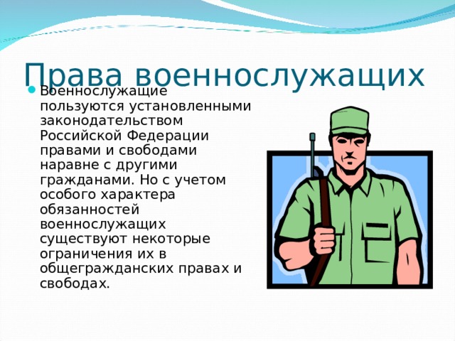 Права  военнослужащих Военнослужащие пользуются установленными законодательством Российской Федерации правами и свободами наравне с другими гражданами. Но с учетом особого характера обязанностей военнослужащих существуют некоторые ограничения их в общегражданских правах и свободах. 