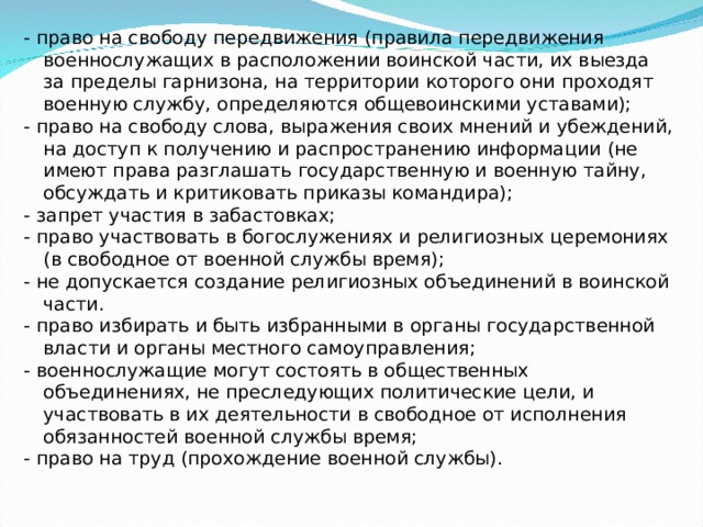 - право на свободу передвижения (правила передвижения военнослужащих в расположении воинской части, их выезда за пределы гарнизона, на территории которого они проходят военную службу, определяются общевоинскими уставами); - право на свободу слова, выражения своих мнений и убеждений, на доступ к получению и распространению информации (не имеют права разглашать государственную и военную тайну, обсуждать и критиковать приказы командира); - запрет участия в забастовках; - право участвовать в богослужениях и религиозных церемониях (в свободное от военной службы время); - не допускается создание религиозных объединений в воинской части. - право избирать и быть избранными в органы государственной власти и органы местного самоуправления; - военнослужащие могут состоять в общественных объединениях, не преследующих политические цели, и участвовать в их деятельности в свободное от исполнения обязанностей военной службы время; - право на труд (прохождение военной службы). 