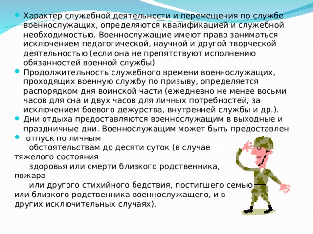 Характер служебной деятельности и перемещения по службе военнослужащих, определяются квалификацией и служебной необходимостью. Военнослужащие имеют право заниматься исключением педагогической, научной и другой творческой деятельностью (если она не препятствуют исполнению обязанностей военной службы). Продолжительность служебного времени военнослужащих, проходящих военную службу по призыву, определяется распорядком дня воинской части (ежедневно не менее восьми часов для сна и двух часов для личных потребностей, за исключением боевого дежурства, внутренней службы и др.). Дни отдыха предоставляются военнослужащим в выходные и праздничные дни. Военнослужащим может быть предоставлен  отпуск по личным  обстоятельствам до десяти суток (в случае тяжелого состояния  здоровья или смерти близкого родственника, пожара  или другого стихийного бедствия, постигшего семью или близкого родственника военнослужащего, и в других исключительных случаях). 