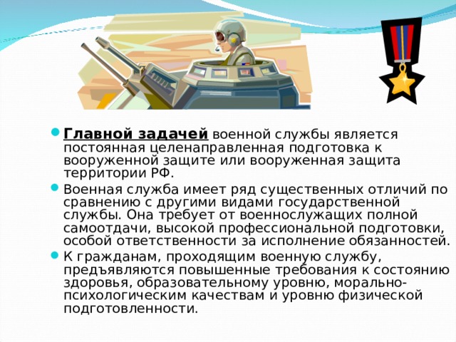    Главной задачей  военной службы является постоянная целенаправленная подготовка к вооруженной защите или вооруженная защита территории РФ. Военная служба имеет ряд существенных отличий по сравнению с другими видами государственной службы. Она требует от военнослужащих полной самоотдачи, высокой профессиональной подготовки, особой ответственности за исполнение обязанностей. К гражданам, проходящим военную службу, предъявляются повышенные требования к состоянию здоровья, образовательному уровню, морально-психологическим качествам и уровню физической подготовленности. 