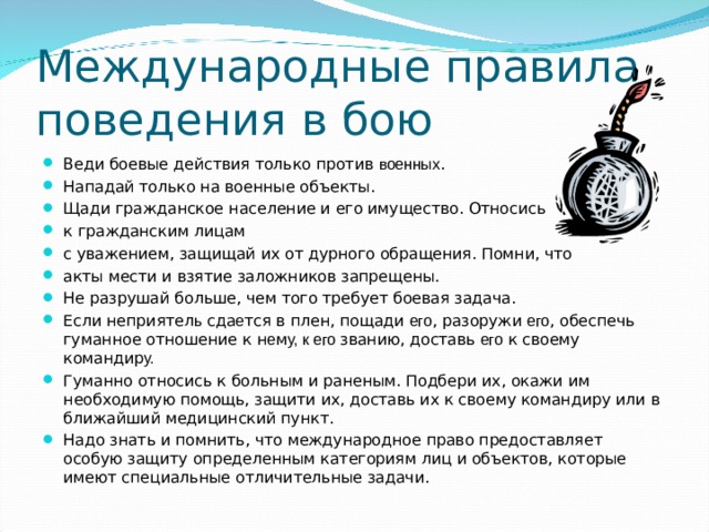 Международные правила поведения в бою Веди боевые действия только против военных . Нападай только на военные объекты. Щади гражданское население и его имущество. Относись к гражданским лицам с уважением, защищай их от дурного обращения. Помни, что акты мести и взятие заложников запрещены. Не разрушай больше, чем того требует боевая задача. Если неприятел ь сда е тся в плен, пощади его , разоружи его , обеспечь гуманное отношение к н е м у, к его званию, доставь его к своему командир у. Гуманно относись к больным и раненым. Подбери их, окажи им необходимую помощь, защити их, доставь их к своему командиру или в ближайший медицинский пункт. Надо знать и помнить, что международное право предоставляет особую защиту определенным категориям лиц и объектов, которые имеют специальные отличительные задачи. 