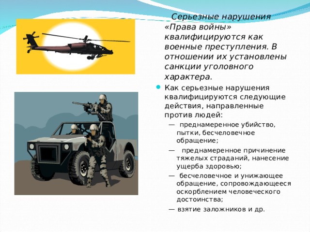  Серьезные нарушения «Права войны» квалифицируются как военные преступления. В отношении их установлены санкции уголовного характера. Как серьезные нарушения квалифицируются следующие действия, направленные против людей: — преднамеренное убийство, пытки, бесчеловечное обращение; — преднамеренное причинение тяжелых страданий, нанесение ущерба здоровью; — бесчеловечное и унижающее обращение, сопровождающееся оскорблением человеческого достоинства; — взятие заложников и др. — преднамеренное убийство, пытки, бесчеловечное обращение; — преднамеренное причинение тяжелых страданий, нанесение ущерба здоровью; — бесчеловечное и унижающее обращение, сопровождающееся оскорблением человеческого достоинства; — взятие заложников и др. 