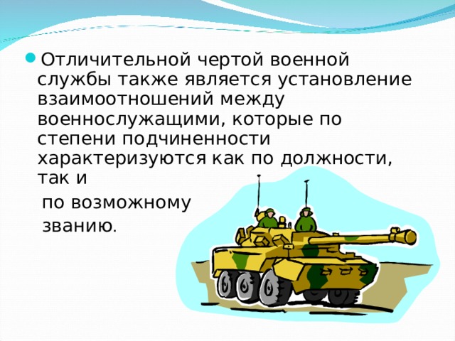 Отличительной чертой военной службы также является установление взаимоотношений между военнослужащими, которые по степени подчиненности характеризуются как по должности, так и  по возможному  званию . 