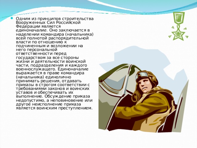 Одним из принципов строительства Вооруженных Сил Российской Федерации является единоначалие. Оно заключается в наделении командира (начальника) всей полнотой распорядительной власти по отношению к подчиненным и возложении на него персональной ответственности перед государством за все стороны жизни и деятельности воинской части, подразделения и каждого военнослужащего. Единоначалие выражается в праве командира (начальника) единолично принимать решения, отдавать приказы в строгом соответствии с требованиями законов и воинских уставов и обеспечивать их выполнение. Обсуждение приказа недопустимо, а неповиновение или другое неисполнение приказа является воинским преступлением. 