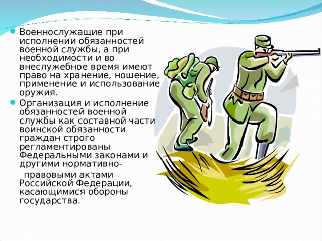 Военнослужащие при исполнении обязанностей военной службы, а при необходимости и во внеслужебное время имеют право на хранение, ношение, применение и использование оружия. Организация и исполнение обязанностей военной службы как составной части воинской обязанности граждан строго регламентированы Федеральными законами и другими нормативно-  правовыми актами Российской Федерации, касающимися обороны государства. 