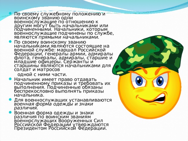 По своему служебному положению и воинскому званию одни военнослужащие по отношению к другим могут быть начальниками или подчиненными. Начальники, которым военнослужащие под­чинены по службе, являются прямыми начальниками. По своему воинскому званию начальниками являются состоящие на военной службе: маршал Российской Федерации, генералы армии, адмиралы флота, генералы, адмиралы, старшие и младшие офицеры. Сержанты и старшины являются начальниками для солдат и матросов  одной с ними части. Начальник имеет право отдавать подчиненному приказы и требовать их выполнения. Подчиненные обязаны беспрекословно выполнять приказы начальника. Для военнослужащих устанавливаются военная форма одежды и знаки различия. Военная форма одежды и знаки различия по воинским званиям военнослужащих Вооруженных Сил Российской Федерации утверждаются Президентом Российской Федерации. 