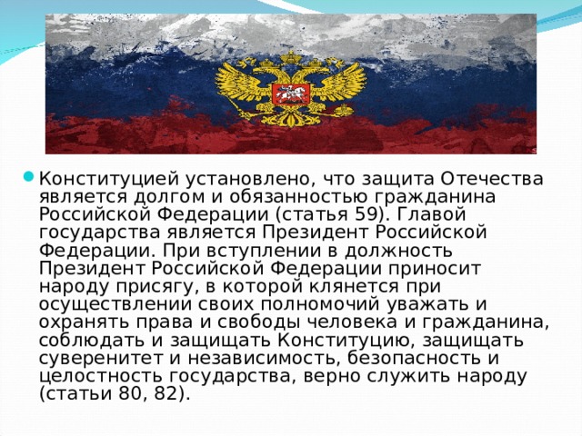 Конституцией установлено, что защита Отечества является долгом и обязанностью гражданина Российской Федерации (статья 59). Главой государства является Президент Российской Федерации. При вступлении в должность Президент Российской Федерации приносит народу присягу, в которой клянется при осуществлении своих полномочий уважать и охранять права и свободы человека и гражданина, соблюдать и защищать Конституцию, защищать суверенитет и независимость, безопасность и целостность государства, верно служить народу (статьи 80, 82). 