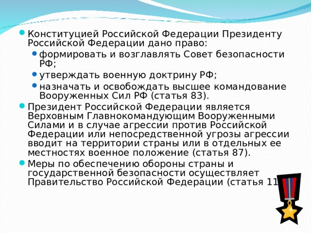 Конституцией Российской Федерации Президенту Российской Федерации дано право: формировать и возглавлять Совет безопасности РФ; утверждать военную доктрину РФ; назначать и освобождать высшее командование Вооруженных Сил РФ (статья 83). формировать и возглавлять Совет безопасности РФ; утверждать военную доктрину РФ; назначать и освобождать высшее командование Вооруженных Сил РФ (статья 83). Президент Российской Федерации является Верховным Главнокомандующим Вооруженными Силами и в случае агрессии против Российской Федерации или непосредственной угрозы агрессии вводит на территории страны или в отдельных ее местностях военное положение (статья 87). Меры по обеспечению обороны страны и государственной безопасности осуществляет Правительство Российской Федерации (статья 114). 