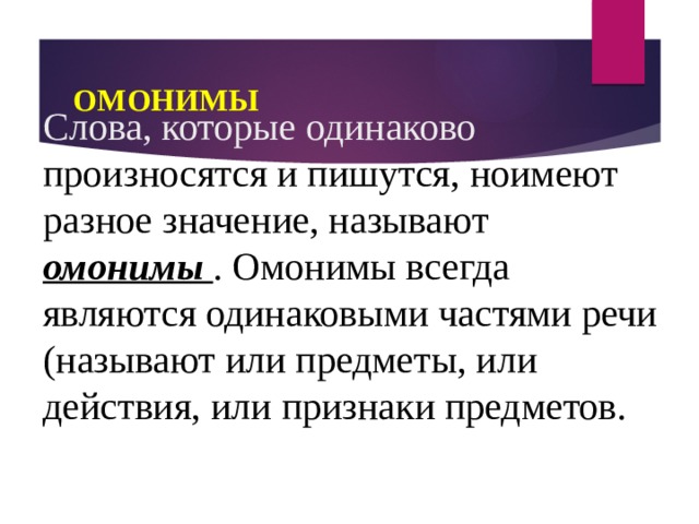 ОМОНИМЫ Слова, которые одинаково произносятся и пишутся, ноимеют разное значение, называют омонимы . Омонимы всегда являются одинаковыми частями речи (называют или предметы, или действия, или признаки предметов. 