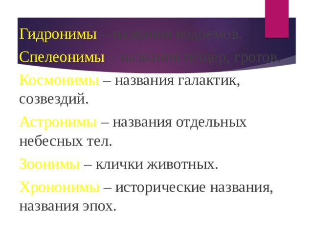 Гидронимы – названия водоемов. Спелеонимы – названия пещер, гротов. Космонимы – названия галактик, созвездий. Астронимы – названия отдельных небесных тел. Зоонимы – клички животных. Хрононимы – исторические названия, названия эпох. 