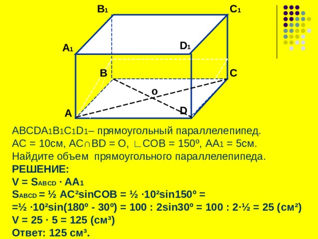  B 1 C 1 D 1 А 1 B C  о D А ABCDA 1 B 1 C 1 D 1 – прямоугольный параллелепипед. А C = 10 см, AC ∩ BD = O, ∟ COB = 150 º , AA 1 = 5см. Найдите объем прямоугольного параллелепипеда. РЕШЕНИЕ: V = S ABCD ∙ AA 1 S ABCD = ½  AC²sinCOB = ½ ∙10²sin150 º = = ½ ∙10²sin(180º - 30 º) = 100 : 2 sin30 º = 100 : 2 ·½ = 25 ( см ² ) V = 25 ∙ 5 = 125 (см ³ ) Ответ: 125 см ³ .   