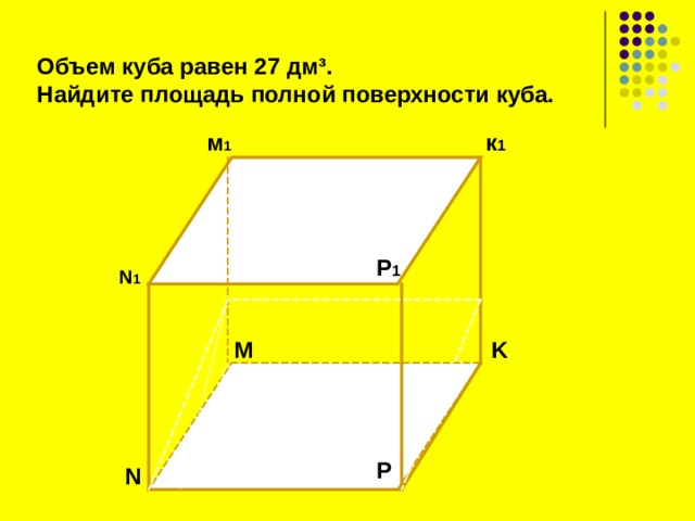  Объем куба равен 27 дм ³ . Найдите площадь полной поверхности куба.  м 1 к 1 P 1 N 1 K M  P N 