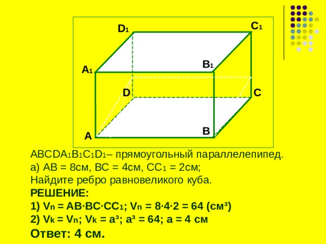 C 1  D 1 В 1 А 1 D C  B А ABCDA 1 B 1 C 1 D 1 – прямоугольный параллелепипед. а) АВ = 8см, ВС = 4см, СС 1 = 2см; Найдите ребро равновеликого куба. РЕШЕНИЕ: 1) V n = AB ∙BC∙CC 1 ; V n = 8 ∙4∙2 = 64 ( см ³ ) 2) V k = V n ; V k = a³; a³ = 64; a = 4 см Ответ: 4 см.  