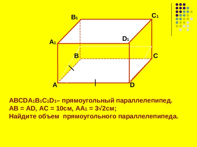 C 1  B 1 D 1 А 1 B C  А D ABCDA 1 B 1 C 1 D 1 – прямоугольный параллелепипед. АВ = AD , A С = 10 см, AA 1 = 3 √2 см; Найдите объем прямоугольного параллелепипеда.   