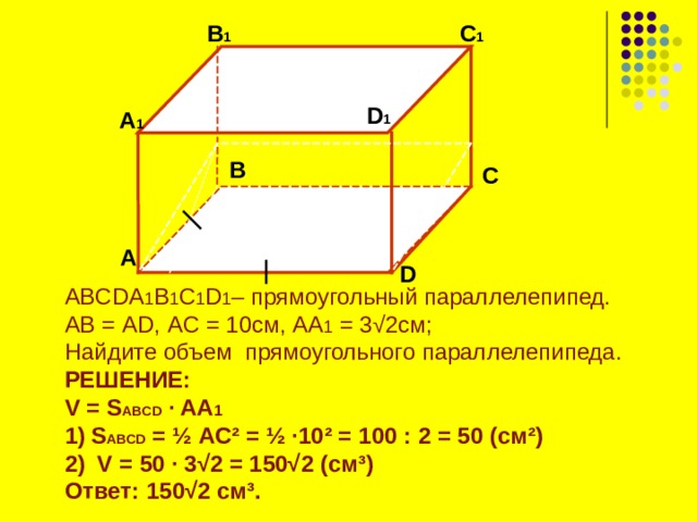 B 1 C 1  D 1 А 1 B C  А D ABCDA 1 B 1 C 1 D 1 – прямоугольный параллелепипед. АВ = AD , A С = 10 см, AA 1 = 3 √2 см; Найдите объем прямоугольного параллелепипеда. РЕШЕНИЕ: V = S ABCD  ∙ AA 1 S ABCD = ½  AC² = ½ ∙ 10² = 100 : 2 = 50 ( см ² )  V = 50 ∙ 3√2 = 150√2 (см ³ ) Ответ: 150√2 см ³ .   