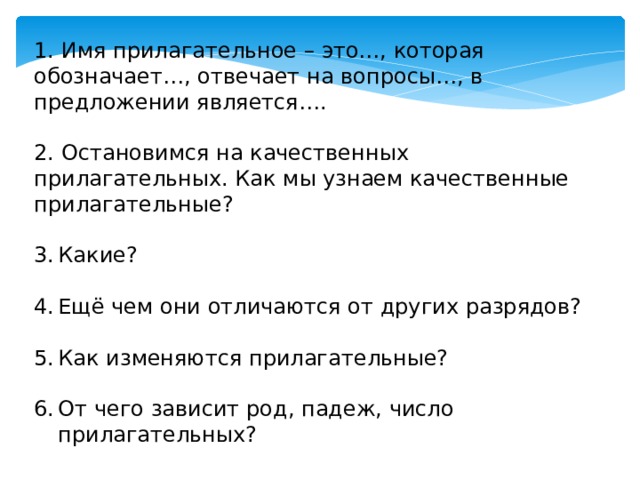 1. Имя прилагательное – это…, которая обозначает…, отвечает на вопросы…, в предложении является…. 2. Остановимся на качественных прилагательных. Как мы узнаем качественные прилагательные? Какие? Ещё чем они отличаются от других разрядов? Как изменяются прилагательные? От чего зависит род, падеж, число прилагательных? 