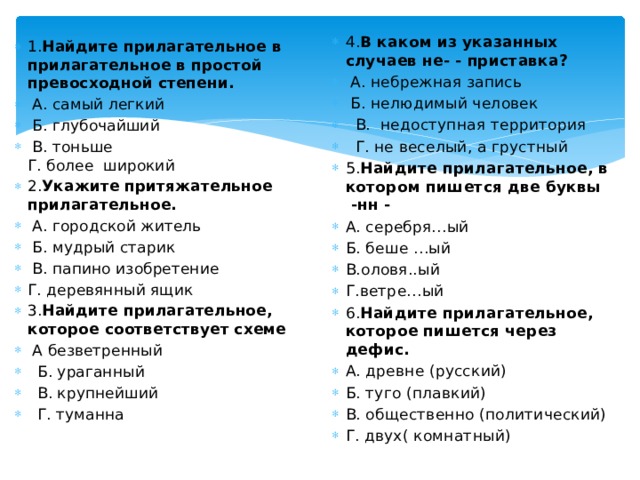 4. В каком из указанных случаев не- - приставка?  А. небрежная запись   Б. нелюдимый человек   В.  недоступная территория   Г. не веселый, а грустный 5. Найдите прилагательное, в котором пишется две буквы  -нн - А. серебря…ый Б. беше …ый В.оловя..ый Г.ветре…ый 6. Найдите прилагательное, которое пишется через дефис. А. древне (русский) Б. туго (плавкий) В. общественно (политический) Г. двух( комнатный) 1. Найдите прилагательное в прилагательное в простой превосходной степени.   А. самый легкий   Б. глубочайший   В. тоньше  Г. более  широкий 2. Укажите притяжательное прилагательное.   А. городской житель   Б. мудрый старик   В. папино изобретение Г. деревянный ящик 3. Найдите прилагательное, которое соответствует схеме   А безветренный   Б. ураганный   В. крупнейший   Г. туманна 