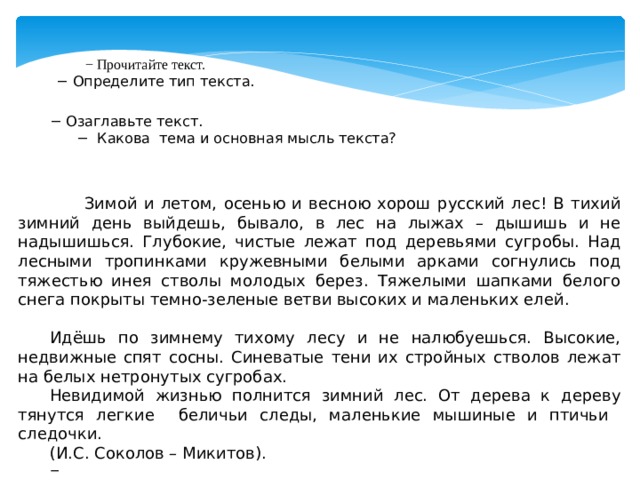 − Прочитайте текст.  −  Определите тип текста. − Озаглавьте текст. − Какова тема и основная мысль текста?   Зимой и летом, осенью и весною хорош русский лес! В тихий зимний день выйдешь, бывало, в лес на лыжах – дышишь и не надышишься. Глубокие, чистые лежат под деревьями сугробы. Над лесными тропинками кружевными белыми арками согнулись под тяжестью инея стволы молодых берез. Тяжелыми шапками белого снега покрыты темно-зеленые ветви высоких и маленьких елей.  Идёшь по зимнему тихому лесу и не налюбуешься. Высокие, недвижные спят сосны. Синеватые тени их стройных стволов лежат на белых нетронутых сугробах. Невидимой жизнью полнится зимний лес. От дерева к дереву тянутся легкие беличьи следы, маленькие мышиные и птичьи следочки. (И.С. Соколов – Микитов). −  Найдите качественные, относительные и притяжательные прилагательные в тексте. Распределите их по столбикам. 