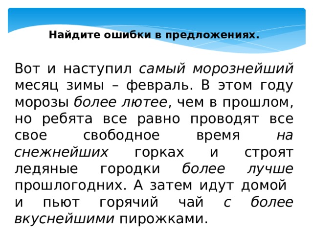 Найдите ошибки в предложениях. Вот и наступил самый морознейший месяц зимы – февраль. В этом году морозы более лютее , чем в прошлом, но ребята все равно проводят все свое свободное время на снежнейших горках и строят ледяные городки более лучше прошлогодних. А затем идут домой и пьют горячий чай с более вкуснейшими пирожками. 
