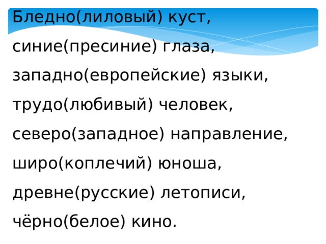Бледно(лиловый) куст, синие(пресиние) глаза, западно(европейские) языки, трудо(любивый) человек, северо(западное) направление, широ(коплечий) юноша, древне(русские) летописи, чёрно(белое) кино. 