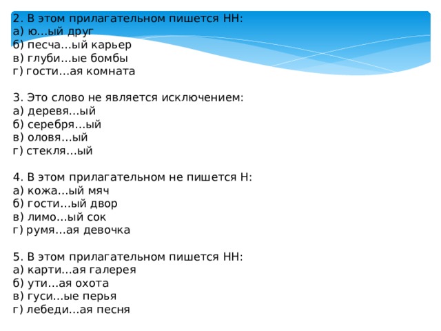 В этом прилагательном пишется одна Н:  а) багря…ый рассвет  б) стекля…ый завод  в) безветре…ая погода  г) исти…ая правда  2. В этом прилагательном пишется НН:  а) ю…ый друг  б) песча…ый карьер  в) глуби…ые бомбы  г) гости…ая комната   3. Это слово не является исключением:  а) деревя…ый  б) серебря…ый  в) оловя…ый  г) стекля…ый   4. В этом прилагательном не пишется Н:  а) кожа…ый мяч  б) гости…ый двор  в) лимо…ый сок  г) румя…ая девочка    5. В этом прилагательном пишется НН:  а) карти…ая галерея  б) ути…ая охота  в) гуси…ые перья  г) лебеди…ая песня   6. В этом прилагательном нет суффикса:  а) серебря…ый  б) ю…ый  в) це…ый  г) багря…ый 